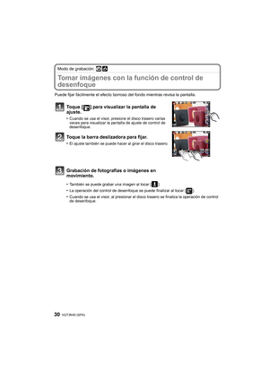 Page 30VQT3N40 (SPA) 30
Modo de grabación: 
Tomar imágenes con la función de control de 
desenfoque
Puede fijar fácilmente el efecto borroso del fondo mientras revisa la pantalla.
Toque [ ] para visualizar la pantalla de 
ajuste.
•Cuando se usa el visor, presione el disco trasero varias 
veces para visualizar la pantalla de ajuste de control de 
desenfoque.
Toque la barra deslizadora para fijar.
•El ajuste también se puede hacer al girar el disco trasero.
Grabación de fotografías o imágenes en 
movimiento....
