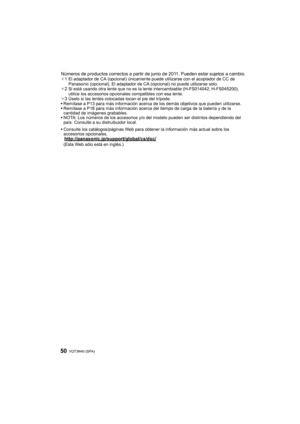 Page 50VQT3N40 (SPA) 50
Números de productos correctos a partir de junio de 2011. Pueden estar sujetos a cambio.¢1 El adaptador de CA (opcional) únicamente puede utilizarse con el acoplador de CC de 
Panasonic (opcional). El adaptador de CA (opcional) no puede utilizarse solo.
¢
2Si está usando otra lente que no es la lente intercambiable (H-FS014042, H-FS045200), 
utilice los accesorios  opcionales compatibles con esa lente.
¢
3Úselo si las lentes colocadas tocan el pie del trípode.
 Remítase a P13 para más...