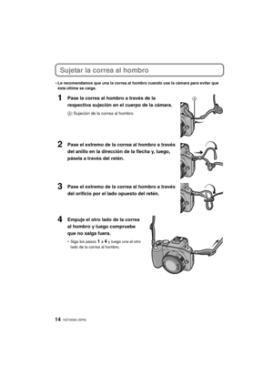 Page 14VQT4G94 (SPA) 14
Sujetar la correa al hombro
•Le recomendamos que una la correa al hombro cuando usa la cámara para evitar que 
ésta última se caiga.
1Pase la correa al hombro a través de la 
respectiva sujeción en el cuerpo de la cámara.
A: Sujeción de la correa al hombro
2Pase el extremo de la correa al hombro a través 
del anillo en la dirección de la flecha y, luego, 
pásela a través del retén.
3Pase el extremo de la correa al hombro a través 
del orificio por el lado opuesto del retén.
4Empuje el...