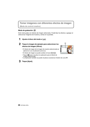 Page 28VQT4G94 (SPA) 28
Tomar imágenes con diferentes efectos de imagen
(Modo de control creativo)
Modo de grabación: 
Este modo graba con efectos de imagen adicionales. Puede fijar los efectos a agregar al 
seleccionar imágenes de muestra y verlas en la pantalla.
1Ajuste el disco del modo a  [ ].
2Toque la imagen de ejemplo para seleccionar los 
efectos de imagen (filtros).
•El efecto de imagen de la imagen de muestra seleccionada se 
aplicará en una visualización previa A.
•El efecto de imagen se puede...