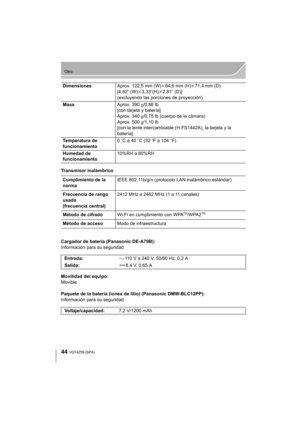 Page 4444
Otro
VQT4Z59 (SPA) 
Transmisor inalámbrico
Cargador de batería (Panasonic DE-A79B):
Información para su seguridad
Movilidad del equipo:
Movible
Paquete de la batería (iones de litio) (Panasonic DMW-BLC12PP):
Información para su seguridadDimensiones
Aprox. 122,5 mm (W)k84,6 mm (H) k71,4 mm (D)
[4,82 q (W)k3,33 q(H)k2,81q (D)]
(excluyendo las porciones de proyección)
Masa Aprox. 390g/0,86 lb
[con tarjeta y batería]
Aprox. 340 g/0,75 lb (cuerpo de la cámara)
Aprox. 500 g/1,10 lb
[con la lente...