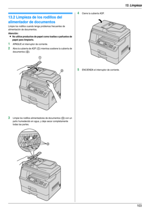 Page 10313. Limpieza
103
13.2 Limpieza de los rodillos del 
alimentador de documentos
Limpie los rodillos cuando tenga problemas frecuentes de 
alimentación de documentos.
Atención:
LNo utilice productos de papel como toallas o pañuelos de 
papel para limpiarlo.
1APAGUE el interruptor de corriente.
2Abra la cubierta de ADF (1) mientras sostiene la cubierta de 
documentos (
2).
3Limpie los rodillos alimentadores de documentos (3) con un 
paño humedecido en agua, y deje secar completamente 
todas las partes....