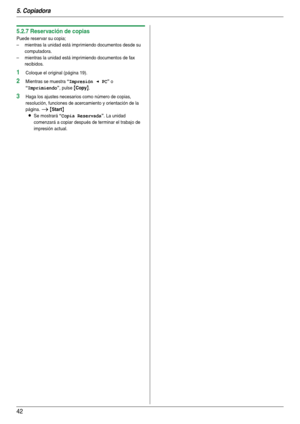 Page 425. Copiadora
42
5.2.7 Reservación de copias
Puede reservar su copia;
– mientras la unidad está imprimiendo documentos desde su 
computadora.
– mientras la unidad está imprimiendo documentos de fax 
recibidos.
1Coloque el original (página 19).
2Mientras se muestra “Impresión < PC” o 
“Imprimiendo”, pulse {Copy}.
3Haga los ajustes necesarios como número de copias, 
resolución, funciones de acercamiento y orientación de la 
página. 
i {Start}
L
Se mostrará “Copia Reservada”. La unidad 
comenzará a copiar...