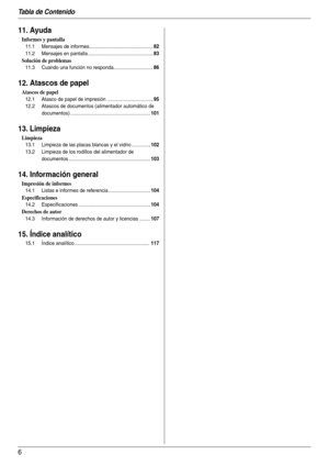 Page 6Tabla de Contenido
6
11. Ayuda
Informes y pantalla
11.1 Mensajes de informes...............................................82
11.2 Mensajes en pantalla ................................................83
Solución de problemas
11.3 Cuando una función no responda.............................86
12. Atascos de papel
Atascos de papel
12.1 Atasco de papel de impresión ..................................95
12.2 Atascos de documentos (alimentador automático de 
documentos)...