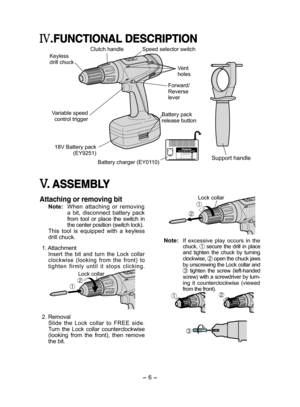 Page 6- 6 - 
.FUNCTIONAL DESCRIPTION
Clutch handle
Keyless drill chuck
Variable speed control trigger
18V Battery pack (EY9251)
Speed selector switch
Vent holes
Forward/Reverse 
lever
Battery pack release button
Battery charger (EY0110)Support handle
. ASSEMBLY
Attaching or removing bit
Note: When  attaching  or  removing a  bit,  disconnect  battery  pack from  tool  or  place  the  switch  in the center position (switch lock).This  tool  is  equipped  with  a  keyless drill chuck.
 1. Attachment 
Insert  the...