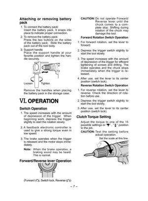 Page 7- 7 -  
Attaching  or  removing  battery 
pack
 1. To connect the battery pack: Insert  the  battery  pack.  It  snaps  into place to indicate proper connection.
 2. To remove the battery pack: Press  the  two  buttons  on  the  sides of  the  battery  pack.    Slide  the  battery pack out of the tool body.
 3. Support handleP l a c e   t h e   s u p p o r t   h a n d l e   a t   y o u r  favorite  position  and  tighten  the  han-dle securely. 
Loosen Tighten
Remove  the  handles  when  placing the...