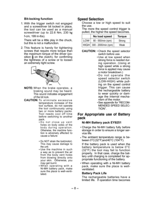 Page 8- 8 - 
Bit-locking function
 1. With  the  trigger  switch  not  engaged and  a  screwdriver  bit  locked  in  place, the  tool  can  be  used  as  a  manual screwdriver  (up  to  22.6  Nm,  230  k
f-cm, 199 in-lbs).
   There  will  be  a  little  play  in  the  chuck, but this is not a malfunction.
 2. This  feature  is  handy  for  tightening screws  that  require  more  torque  than the maximum torque of the driver (po-sition   on  the  clutch),  for  confirming the  tightness  of  a  screw  or  to...