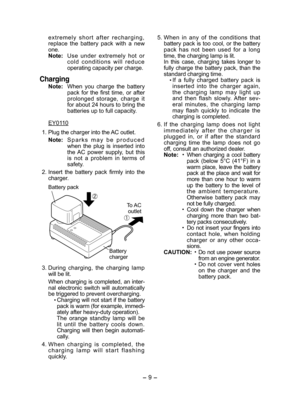 Page 9- 9 -  
e x t r e m e l y   s h o r t   a f t e r   r e c h a r g i n g ,  replace  the  battery  pack  with  a  new one.Note: Use  under  extremely  hot  or c o l d   c o n d i t i o n s   w i l l   r e d u c e  operating capacity per charge.
Charging
Note: When  you  charge  the  battery pack  for  the  first  time,  or  after prolonged  storage,  charge  it for about 24 hours to bring the batteries up to full capacity.
EY0110
 1. Plug the charger into the AC outlet.
Note:  S p a r k s   m a y   b e...