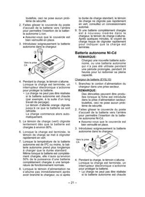 Page 21
- 1 -  

toutefois,  ceci  ne  pose  aucun  prob-
lème de séc urité.
.  Faites  glisser  le  couvercle  du  poste 
d’accueil  de  la  batterie  vers  l’arrière pour permettre l’insertion de la batter-ie autonome Li-ion.
●	Assurez ­vous	 que	le	couvercle	 est	
bien verrouillé en place.
3. 
Introduisez  soigneusement  la  batterie autonome dans le chargeur.
  
Vers la prise CA
4. Pendant la charge, le témoin s’allume.
  Lorsque  la  charge  est  terminée,  un 
inte rrupteur  électronique...