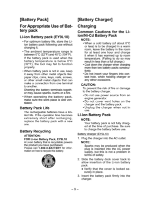 Page 9
- 9 -  

[Battery Pack]
For Appropriate Use of Bat­
tery pack
Li­ion Battery pack (EY9L10)
• For  optimum  battery  life,  store  the  Li-ion battery pack following use without charging it.
• The  ambient  temperature  range  is between 0°C (3°F) and 40°C (104°F).
  If  the  battery  pack  is  used  when  the b a t t e r y  t e m p e r a t u r e  i s  b e l o w  0 ° C   (3°F),  the  tool  may  fail  to  function properly.
• When battery pack is not in use, keep it  away  from  other  metal...