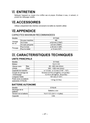 Page 27
- 7 - 

VI. ENTRETIEN
Nettoyez  l’appareil  au  moyen  d’un  chiffon  sec  et  propre.  N’utilisez  ni  eau,  ni  solvant,  ni produit de nettoyage volatile.
VII. ACCESSOIRES
Utilisez uniquement des mèches convenant à la taille du mandrin ut\
ilisé.
VIII. APPENDICE
CAPACITES MAXIMUM RECOMMANDEES
ModèleEY7440
Vissage de vis
Vis pour machineM5
Vis à boisø 6,8 mm (17/64")
Vis auto perçanteø 6 mm (15/64")
PerçagePour le boisø 35 mm (1-3/8") 
Pour le métal ø 13 mm (1/")
IX....