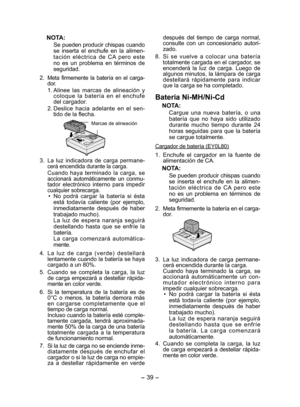 Page 39
- 39 - 

NOTA:
Se pueden producir chispas cuando se  inserta  el  enchufe  en  la  alimen-tación  eléctrica  de  CA  pero  este no  es  un  problema  en  términos  de seguridad.
. 
Meta  firmemente  la  batería  en  el  carga -dor.
1. Alinee  las  marcas  de  alineación  y coloque  la  batería  en  el  enchufe del cargador.
.  Deslice  hacia  adelante  en  el  sen -
tido de la flecha.
 
Marcas de alineación
3. La  luz  indicadora  de  carga  permane -cerá encendida durante la carga.
  Cuando...