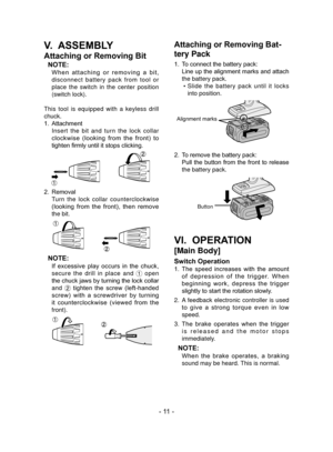 Page 11- 11 -
V.  ASSEMBLY
Attaching or Removing Bit
NOTE:
 When  attaching  or  removing  a  bit, 
disconnect battery pack from tool or 
place the switch in the center position 
(switch lock).
This tool is equipped with a keyless drill 
chuck.
1.  Attachment
  Insert the bit and turn the lock collar 
clockwise  (looking  from  the  front)  to 
tighten firmly until it stops clicking.
2.  Removal
 Turn the lock collar counterclockwise 
(looking  from  the  front),  then  remove 
the bit.
NOTE:
 If  excessive...