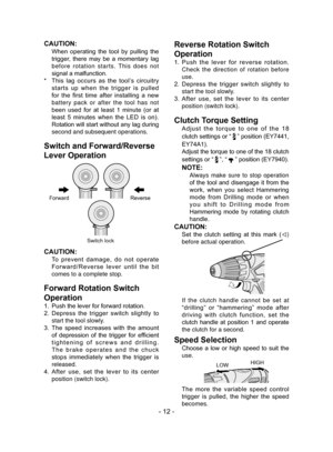 Page 12- 12 -
CAUTION:
 
When  operating  the  tool  by  pulling  the 
trigger,  there  may  be  a  momentary  lag 
before rotation starts. This does not 
signal a malfunction.
*   This  lag  occurs  as  the  tool’s  circuitry 
starts  up  when  the  trigger  is  pulled 
for  the  first  time  after  installing  a  new 
battery pack or after the tool has not 
been  used  for  at  least  1  minute  (or  at 
least  5  minutes  when  the  LED  is  on). 
Rotation will start without any lag during 
second and...