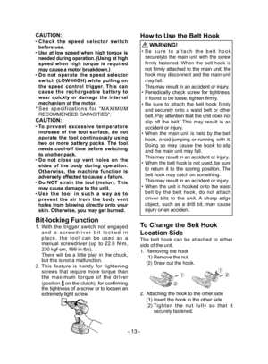 Page 13- 13 -
CAUTION:
 ●Check  the  speed  selector  switch 
before use.
 ●Use  at  low  speed  when  high  torque  is 
needed during operation. (Using at high 
speed  when  high  torque  is  required 
may cause a motor breakdown.)
 ●Do  not  operate  the  speed  selector 
switch  (LOW-HIGH)  while  pulling  on 
the  speed  control  trigger.  This  can 
cause  the  rechargeable  battery  to 
wear  quickly  or  damage  the  internal 
mechanism of the motor.
*   See  specifications  for  “MAXIMUM 
RECOMMENDED...