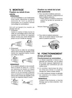 Page 26- 26 -
V.  MONTAGE
Fixation ou retrait d’une 
mèche
REMARQUE:
  Lors de l’installation ou de l’enlèvement d’une  mèche,  débranchez  la  batterie 
autonome de l’outil ou placez le 
commutateur sur la position centrale 
(verrouillage du commutateur).
Cet outil est équipé d’un mandrin de 
perçage sans clé.
1.  Accessoire
  Insérez  la  mèche  et  faites  tourner  le 
collier  de  verrouillage  dans  le  sens  des 
aiguilles  d’une  montre  (en  regardant 
depuis  l’avant)  pour  serrer  fermement 
jusqu’à...