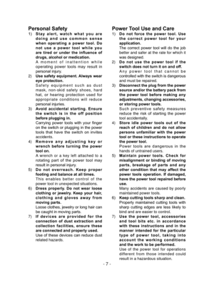Page 7- 7 -
Personal Safety
1) Stay  alert,  watch  what  you  are 
doing  and  use  common  sense 
when  operating  a  power  tool.  Do 
not  use  a  power  tool  while  you 
are  tired  or  under  the  influence  of 
drugs, alcohol or medication.
  A moment of inattention while 
operating  power  tools  may  result  in 
personal injury.
2)  Use safety equipment. Always wear 
eye protection.
  Safety equipment such as dust 
mask, non-skid safety shoes, hard 
hat,  or  hearing  protection  used  for...