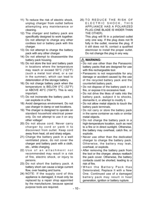 Page 10- 10 -
11 ) To  reduce  the  risk  of  electric  shock, 
unplug  charger  from  outlet  before 
attempting  any  maintenance  or 
cleaning.
12)  The  charger  and  battery  pack  are 
specifically designed to work together. 
Do  not  attempt  to  charge  any  other 
cordless tool or battery pack with this 
charger.
13)  Do  not  attempt  to  charge  the  battery 
pack with any other charger.
14)  Do  not  attempt  to  disassemble  the 
battery pack housing.
15)  Do not store the tool and battery pack  in...