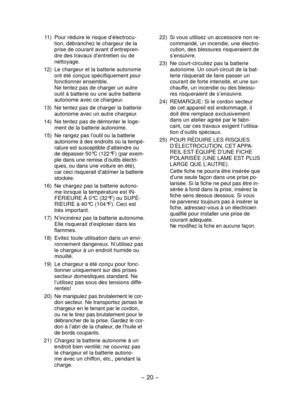 Page 20- 20 - 
 22)  Si vous utilisez un accessoire non re-
commandé, un incendie, une électro-
cution, des blessures risqueraient de 
s’ensuivre.
  23)  Ne court-circuitez pas la batterie 
autonome. Un court-circuit de la bat-
terie risquerait de faire passer un 
courant de forte intensité, et une sur-
chauffe, un incendie ou des blessu-
res risqueraient de s’ensuivre.
  24)  REMARQUE: Si le cordon secteur 
de cet appareil est endommagé, il 
doit être remplacé exclusivement 
dans un atelier agréé par le...