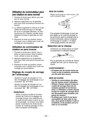 Page 23- 23 -  
MISE EN GARDE:
Réglez l’embrayage sur cette marque (  ) 
avant l'utilisation réelle.
 
Si la poignée d’embrayage ne peut pas 
être réglée sur le mode de perçage ou 
de percussion après le perçage avec la 
fonction embrayée, placez la poignée 
d’embrayage en position 1 et utilisez 
l’embrayage pendant une seconde.
Sélection de la vitesse
Choisissez une vitesse basse ou haute 
correspondant à l’utilisation désirée.
HAUT
BAS
Plus la gâchette de contrôle de vitesse 
variable est tirée, plus la...