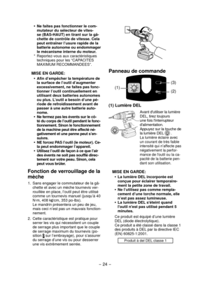 Page 24- 24 - 
Panneau de commande
(1)(2) (3)
(1) Lumière DEL
Avant d'utiliser la lumière 
DEL, tirez toujours 
une fois l'interrupteur 
d'alimentation.
Appuyez sur la touche de 
la lumière DEL 
 .La lumière éclaire avec 
un courant de très faible 
intensité qui n’affecte pas 
négativement la perfor-
mance de l'outil ou la ca-
pacité de la batterie pen-
dant son utilisation.
MISE EN GARDE:
La lumière DEL incorporée est 
•	
conçue pour éclairer temporaire-
ment la petite zone de travail.
Ne...