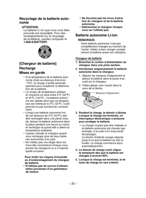 Page 26- 26 - 
Recyclage de la batterie auto-
nome
ATTENTION:La batterie Li-ion que vous vous êtes 
procurée est recyclable. Pour des 
renseignements sur le recyclage 
de la batterie, veuillez composer le 
1-800-8-BATTERY.
[Chargeur de batterie]
Recharge
Mises en garde
Si la température de la batterie auto-
•	
nome chute au-dessous d’environ 
-10ºC, la charge s’arrête automati-
quement pour empêcher la détériora-
tion de la batterie.
Le niveau de température ambian-
•	
te moyenne se situe entre 0°C (32°F) 
et...