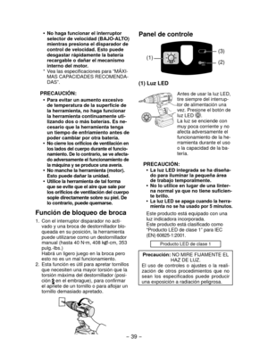 Page 39- 39 -  
Panel de controle
(1)(2) (3)
(1) Luz LED
Antes de usar la luz LED, 
tire siempre del interrup-
tor de alimentación una 
vez. Presione el botón de 
luz LED 
.La luz se enciende con 
muy poca corriente y no 
afecta adversamente el 
funcionamiento de la he-
rramienta durante el uso 
o la capacidad de la ba-
tería.
PRECAUCIÓN:
La luz LED integrada se ha diseña-
•	
do para iluminar la pequeña área 
de trabajo temporalmente.
No lo utilice en lugar de una linter-
•	
na normal ya que no tiene suficien-...