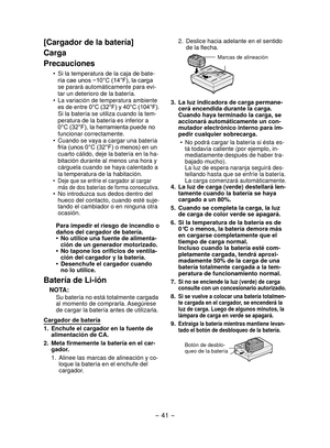 Page 41- 41 -  
[Cargador de la batería]
Carga
Precauciones
Si la temperatura de la caja de bate-
•	
ría	cae	unos	−10°C	(14°F),	la	carga	
se parará automáticamente para evi-
tar un deterioro de la batería.
La variación de temperatura ambiente 
•	
es	 de	 entre	 0°C	(32°F)	 y	40°C	 (104°F).
 Si la batería se utiliza cuando la tem-
peratura de la batería es inferior a 
0°C	(32°F),	la	herramienta	puede	no	
funcionar correctamente.
Cuando se vaya a cargar una batería 
•	
fría	(unos	0°C	(32°F)	o	menos)	en	un	
cuarto...