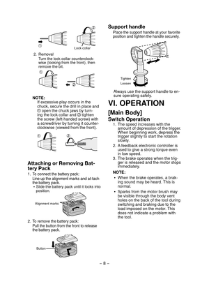 Page 8- 8 - 
Lock collar
2. Removal
Turn the lock collar counterclock-
wise (looking from the front), then 
remove the bit.
NOTE:
If excessive play occurs in the  
chuck, secure the drill in place and 
 open the chuck jaws by turn-
ing the lock collar and  tighten 
the screw (left-handed screw) with 
a screwdriver by turning it counter-
clockwise (viewed from the front).
Attaching or Removing Bat-
tery Pack
1. To connect the battery pack:
Line up the alignment marks and at-tach 
the battery pack.
  Slide the...