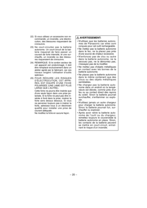 Page 20- 20 - 
  22)  Si vous utilisez un accessoire non re-commandé, un incendie, une électro-
cution, des blessures risqueraient de 
s’ensuivre.
 23) Ne  court-circuitez pas la batterie 
autonome. Un court-circuit de la bat-
terie risquerait de faire passer un 
courant de forte intensité, et une sur-
chauffe, un incendie ou des blessu-
res risqueraient de sensuivre.
  24)  REMARQUE: Si le cordon secteur de  cet appareil est endommagé, il doit 
être remplacé exclusivement dans un 
atelier agréé par le...