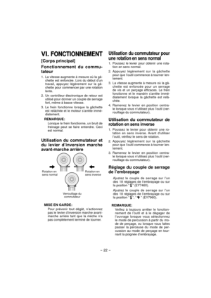 Page 22- 22 - 
VI. VI. FONCTIONNEMENTFONCTIONNEMENT
[Corps principal]
Fonctionnement du commu-
tateur
1.  La vitesse augmente à mesure où la gâ-chette est enfoncée. Lors du début d’un 
travail, appuyez légèrement sur la gâ-
chette pour commencer par une rotation 
lente.
2.  Un contrôleur électronique de retour est  utilisé pour donner un couple de serrage 
fort, même à basse vitesse.
3. Le frein fonctionne lorsque la gâchette  est relâchée et le moteur s’arrête immé-
diatement.
REMARQUE:
Lorsque le frein...