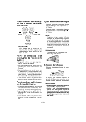 Page 37- 37 -  
Funcionamiento del interrup-
tor y de la palanca de avance/
marcha atrás
AvanceMarcha atrás
Bloqueo del  interruptor
PRECAUCIÓN:
Para impedir que se produzcan da-
ños, no utilice la unidad de palanca de 
avance/marcha atrás; la broca se de-
tiene del todo.
Funcionamiento del 
interruptor de rotación de 
avance
1.  Empuje la palanca para que se produz-
ca una rotación de avance.
2. Apriete ligeramente el gatillo del dis- parador para iniciar la herramienta con 
lentitud.
3. 
La velocidad aumenta...
