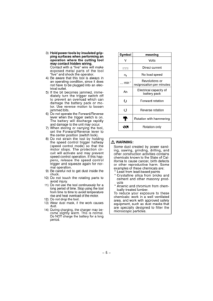 Page 5- 5 -  
 3)  Hold power tools by insulated grip-
ping sur faces when performing an 
operation where the cutting tool 
may contact hid den wiring.
  Contact with a “live” wire will make ex  posed metal parts of the tool 
“live” and shock the operator.
 4)  
Be aware that this tool is always in 
an operating condition, since it does 
not have to be plugged into an elec-
trical outlet.
  5) If the bit becomes jammed, imme- diately turn the trigger switch off 
to prevent an overload which can 
damage the...