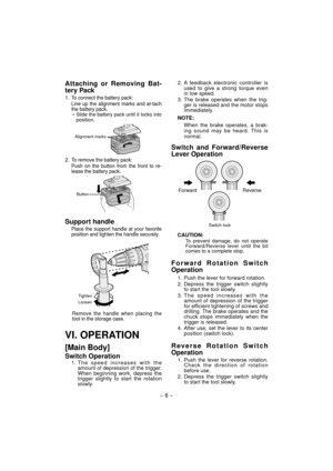Page 8- 8 - 
Attaching or Removing Bat-
tery Pack
1. To connect the battery pack:
Line up the alignment marks and at-tach 
the battery pack.
  Slide the battery pack until it locks into position.
Alignment marks
2. To remove the battery pack:
Push on the button from the front to re-
lease the battery pack.
Button
Support handle
Place the support handle at your favorite 
position and tighten the handle securely.
Tighten
Loosen
Remove the handle when placing the 
tool in the storage case.
VI. OPERATION
[Main...