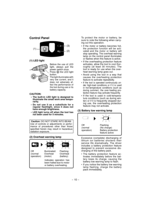 Page 10- 10 - 
Control Panel
(1)(2) (3)
(1) LED light
Before the use of LED 
light, always pull the 
power switch once.
Press 
 the LED light 
button.
The light illuminates with 
very low current, and it 
does not adversely af-
fect the performance of 
the tool during use or its 
battery capacity.
CAUTION:
• The built-in LED light is designed to  illuminate the small work area tempo-
rarily. 
• Do not use it as a substitute for a  regular flashlight, since it does not 
have enough brightness.
•  LED light turns...