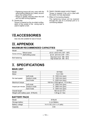 Page 13
- 13 -  

 Tightening torque will vary, even with the 
same bolting material (e.g. steel), accord-
ing to the surface finish. Torque  is  greatly  reduced  when  the  bolt and nut start turning together.
5)  Socket play
Torque is lowered as the six-sided configu-
ration  of  the  socket  of  the    wrong  size  is used to tighten a bolt. 6) 
Switch (Variable speed control trigger)
  Torque  is  lowered  if  the  unit  is  used  with 
the switch not fully depressed.
7)  Effect of Connecting Adaptor
  The...