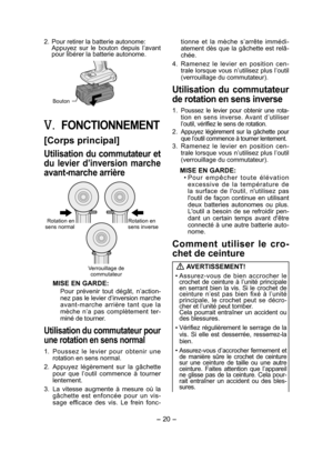 Page 20
- 0 -  

. Pour retirer la batterie autonome:Appuyez  sur  le  bouton  depuis  l’avant pour libérer la batterie autonome.
Bouton
V.	FONCTIONNEMENT
[Corps principal]
Utilisation du commutateur et 
du  levier  d’inversion  marche 
avant ­marche arrière
Rotation en sens normalRotation en sens inverse
Verrouillage de commutateur
MISE EN GARDE:
Pour  prévenir  tout  dégât,  n’action -nez pas le levier d’inversion marche avant-marche  arrière  tant  que  la 
mèche  n’a  pas  complètement  ter-
miné...