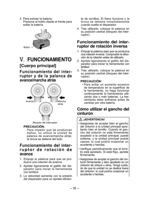 Page 35
- 35 -  

. Para extraer la batería:Presione el botón desde el frente para soltar la batería.
Botón
V.	FUNCIONAMIENTO
[Cuerpo principal]
F u n c i o n a m i e n t o  d e l  i n t e r ­
r u p t o r  y  d e  l a  p a l a n c a  d e 
avance/marcha atrás
AvanceMarcha atrás
Bloqueo del interruptor
PRECAUCIÓN:
P a r a  i m p e d i r  q u e  s e  p r o d u z c a n d a ñ o s ,  n o  u t i l i c e  l a  u n i d a d  d e palanca  de  avance/marcha  atrás; la broca se detiene del todo.
Funcionamiento  del...
