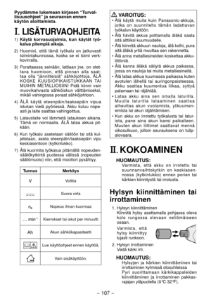 Page 107- 107 -  
Pyydämme lukemaan kirjasen “Turval-
lisuusohjeet” ja seuraavan ennen 
käytön aloittamista.
I. LISÄTURVAOHJEITA
1) Käytä korvasuojaimia, kun käytät työ -
kalua pitempiä aikoja.
)  Huomioi, että tämä työkalu on jatkuvasti 
toimintakunnossa, koska se ei toimi verk -
kovirralla.
3)  Porattaessa seinään, lattiaan jne. on otet-
tava huomioon, että pinnan alla saat -
taa olla “jännitteisiä” sähköjohtoja. ÄLÄ 
KOSKE KUUSIOPIKAISTUKKAAN TAI 
MUIHIN METALLIOSIIN! Pidä kiinni vain 
muovikahvasta...