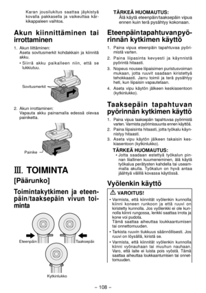Page 108- 108 - 
Karan jousilukitus saattaa jäykistyä 
kovalla pakkasella ja vaikeuttaa kär-
kikappaleen vaihtoa.
Akun kiinnittäminen tai 
irrottaminen
1.  Akun liittäminen:
  Aseta sovitusmerkit kohdakkain ja kiinnitä 
akku.
• Siirrä akku paikalleen niin, että se 
lukkiutuu.
Sovitusmerkit
.  Akun irrottaminen:
Vapauta akku painamalla edessä olevaa 
painiketta.
Painike
III.	TOIMINTA
[Päärunko]
Toimintakytkimen ja eteen -
päin/taaksepäin vivun toi -
minta
EteenpäinTaaksepäin
Kytkinlukko
TÄRKEÄ HUOMAUTUS:Älä...