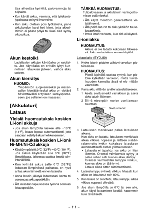 Page 111- 111  -  
ttaa aiheuttaa kipinöitä, palovammoja tai 
tulipalon.
• 
Kun käytät akkua, varmista, että työskente -
lypaikassa on hyvä ilmanvaihto.
•  Kun akku otetaan pois työkalusta, pane 
akkukotelon kansi heti kiinni, jotta akkuli -
ittimiin ei pääse pölyä tai likaa eikä synny 
oikosulkua.
Akun kestoikä
Ladattavien akkujen käyttöaika on rajoitet-
tu. Jos käyttöaika on erittäin lyhyt kun -
nollisen latauksen jälkeen, vaihda akku 
uuteen.
Akun kierrätys
HUOMIO:Ympäristön suojelemiseksi ja materi -
aalien...