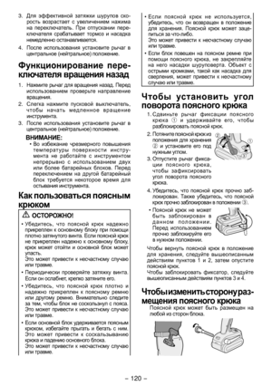 Page 120- 10 - 
3. Для	эффективной 	затяжки 	шурупов 	ско-
рость 	возрастает 	 с	увеличением 	на жима 	
на	 переключатель. 	При	 отпускании 	пере -
ключателя 	срабатывает 	тормоз 	 и	насадка 	
немедленно 	останавливается.
4. После	 использования 	устан овите 	рычаг 	 в	
центральное 	(нейтральное) 	положение.
Функционирование  пере­
ключателя вращения назад
1. Нажмите	 рычаг	для	вращения 	назад. 	Перед 	
использованием	 проверьте	направление 	
вращения.
. Слегка	 нажмите	 пусковой	выключ атель, 	
чтобы...