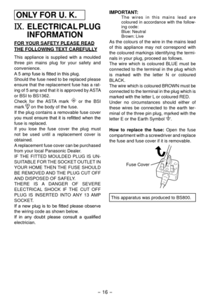 Page 16- 16 - 
ONLY FOR U. K.
IX.  ELECTRICAL PLUG 
INFORMATION
FOR YOUR SAFETY PLEASE READ
THE FOLLOWING TEXT CAREFULLY
This appliance is supplied with a moulded 
three pin mains plug for your safety and 
convenience.
A	5	amp	fuse	is	fitted	in	this	plug.
Should the fuse need to be replaced please 
ensure that the replacement fuse has a rat-
ing of 5 amp and that it is approved by ASTA 
or BSI to BS136.
Check for the ASTA mark 
 or the BSI 
mark 
 on the body of the fuse.
If the plug contains a removable...