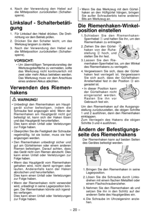 Page 20- 0 - 
4. Nach der Verwendung den Hebel auf 
die Mittel position zurückstellen (Schalter -
sperre).
Linkslauf - Schalterbetäti-
gung
1. Für Linkslauf den Hebel drücken. Die Dreh -
richtung vor dem Betrieb prüfen.
. Drücken Sie den Schalter leicht, um das 
Werkzeug langsam zu starten.
3.  Nach der Verwendung den Hebel auf 
die Mittel position zurückstellen (Schalter -
sperre).
VORSICHT:
•  Um übermäßigen Temperaturanstieg der 
Werkzeugoberfläche zu vermeiden, sollte 
das Werkzeug nicht...