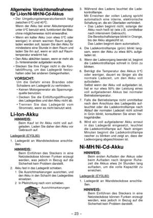 Page 23- 3 -  
Allgemeine Vorsichtsmaßnahmen 
für Li-Ion/Ni-MH/Ni-Cd-Akkus
• Der Umgebungstemperaturbereich liegt 
zwischen 0°C und 40°C.
  Wenn der Akku bei einer Akkutemperatur 
unter 0°C benutzt wird, funktioniert die Mas -
chine möglicherweise nicht einwandfrei.
•  Wenn ein kalter Akku (von etwa 0°C oder 
weniger) in einem warmen Raum aufge -
laden werden soll, lassen Sie den Akku für 
min destens eine Stunde in dem Raum und 
laden Sie ihn auf, wenn er sich auf Raum -
temperatur erwärmt hat.
• 
Den...