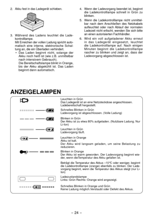 Page 24- 4 - 
. Akku fest in das Ladegerät schieben.
3. Während des Ladens leuchtet die Lade-
kontrolllampe.
  Mit Erreichen der vollen Ladung spricht auto -
matisch eine interne, elektronische Schal -
tung an, die ein Überladen verhindert.
•  Das Laden beginnt nicht, solange der 
Akku noch heiß ist (wie z.B. unmittelbar 
nach intensivem Gebrauch).
  Die Bereitschaftslampe blinkt in Orange, 
bis der Akku abgekühlt ist. Das Laden 
beginnt dann automatisch. 4. 
Wenn der Ladevorgang beendet ist, beginnt...