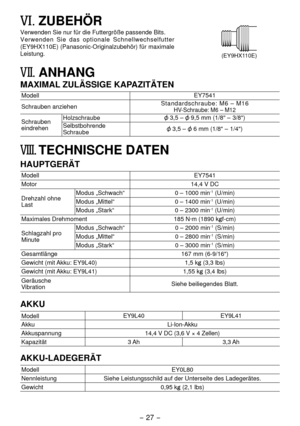 Page 27- 7 -  
VI. ZUBEHÖR
Verwenden Sie nur für die Futtergröße passende Bits. 
(EY9HX110E)
Verwenden Sie das optionale Schnellwechselfutter 
(EY9HX110E) (Panasonic-Originalzubehör) für maximale 
Leistung.
VII.	ANHANG
MAXIMAL ZULÄSSIGE KAPAZITÄTEN
Modell EY7541
Schrauben anziehen Standardschraube: M6 – M16
HV-Schraube: M6 – M1

Schrauben 
eindrehenHolzschraube 3,5 –  9,5 mm (1/8" – 3/8")
Selbstbohrende 
Schraube
 3,5 –  6 mm (1/8" – 1/4")
VIII. TECHNISCHE DATEN
HAUPTGERÄT
Modell...