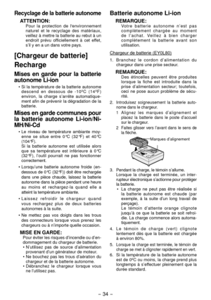 Page 34- 34 - 
Recyclage de la batterie autonome
ATTENTION:Pour la protection de l'environnement 
naturel et le recyclage des matériaux, 
veillez à mettre la batterie au rebut à un 
endroit prévu offici ellement à cet effet, 
s’il y en a un dans votre pays.
[Chargeur de batterie]
Recharge
Mises en garde pour la batterie 
autonome Li-ion
•  Si la température de la batterie autonome 
descend en dessous de -10ºC (14ºF) 
environ, la charge s’arrête automatique -
ment afin de prévenir la dégradation de la...