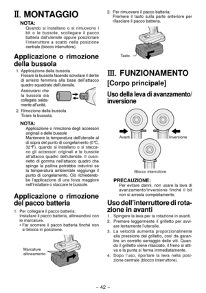 Page 42- 4 - 
II.	MONTAGGIO
NOTA:Quando si installano o si rimuovono i 
bit o le bussole, scollegare il pacco 
batteria dall’utensile oppure posizionare 
l’interruttore a scatto nella posizione 
centrale (blocco interruttore).
Applicazione o rimozione 
della bussola
1.  Applicazione della bussola
  Fissare la bussola facendo scivolare il dente 
di arresto femmina alla base dell ’attacco 
quadro squadrato dell’utensile.
 Assicurarsi che 
la bussola sia 
collegata salda -
mente all’unità.
.  Rimozione...