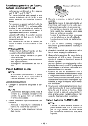 Page 46- 46 - 
Avvertenze generiche per il pacco 
batteria Li-ion/Ni-MH/Ni-Cd
• La temperatura ambientale si deve aggirare 
tra 0°C (3 °F) e 40°C (104°F).
  Se il pacco batteria è usato quando la tem
-
peratura è al di sotto di 0°C (3 °F), lo stru-
mento smetterà di funzionare corretta -
mente.
•  Per caricare un pacco batteria freddo (al 
di sotto di 0°C (3 °F)) in un luogo caldo, 
lasciare il pacco batteria nel locale per 
oltre un’ora per permettere allo stesso di 
raggiungere la temp eratura...